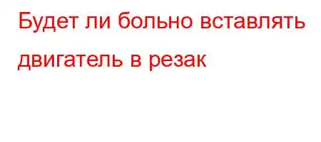 Будет ли больно вставлять двигатель в резак